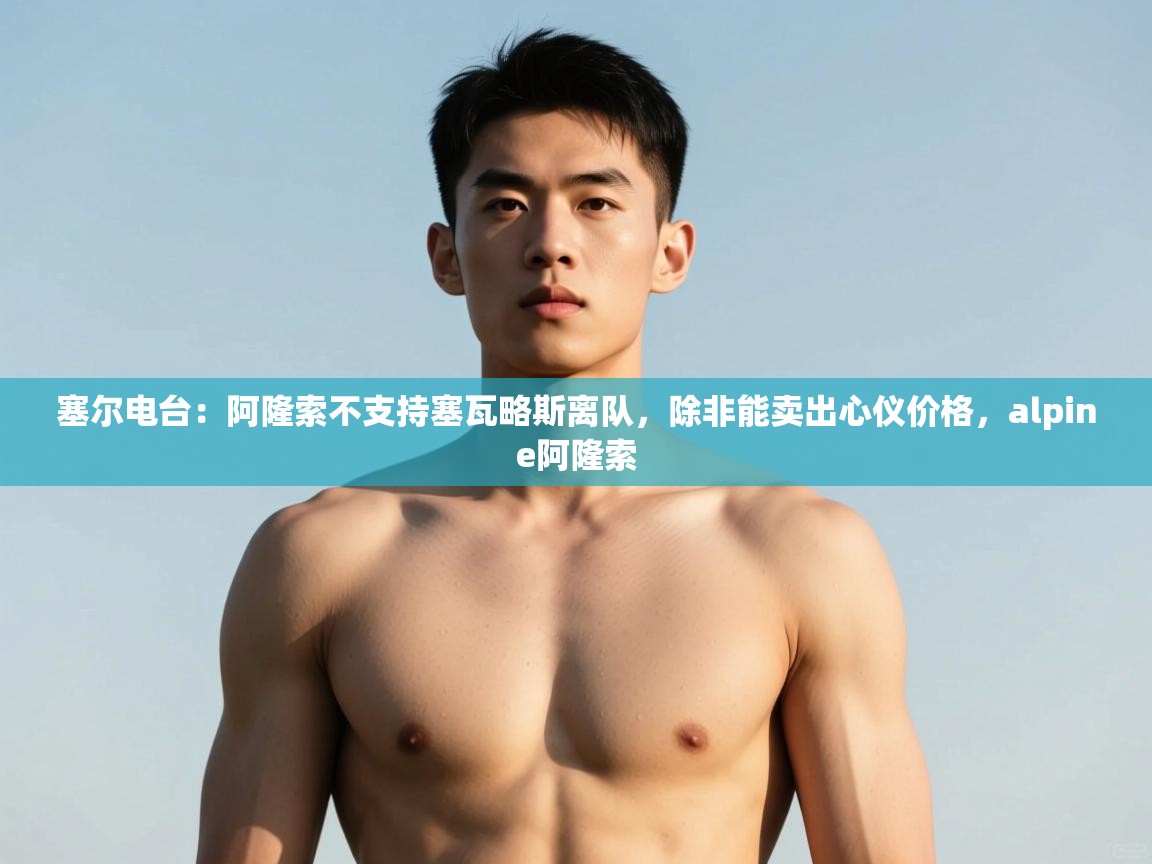 开云体育安卓APK下载-塞尔电台:阿隆索不支持塞瓦略斯离队,除非能卖出心仪价格,alpine阿隆索 第4张