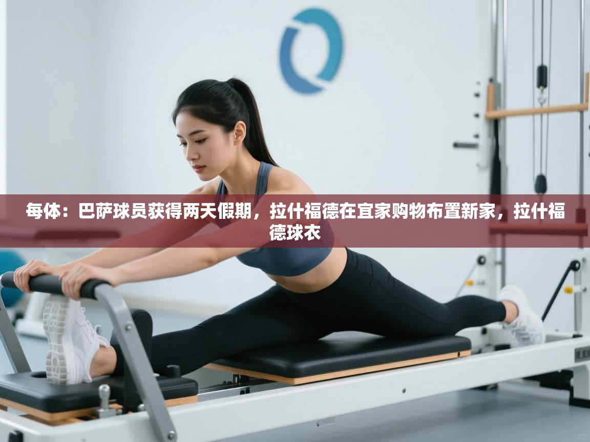 开云体育在线网址-每体:巴萨球员获得两天假期,拉什福德在宜家购物布置新家,拉什福德球衣 第3张