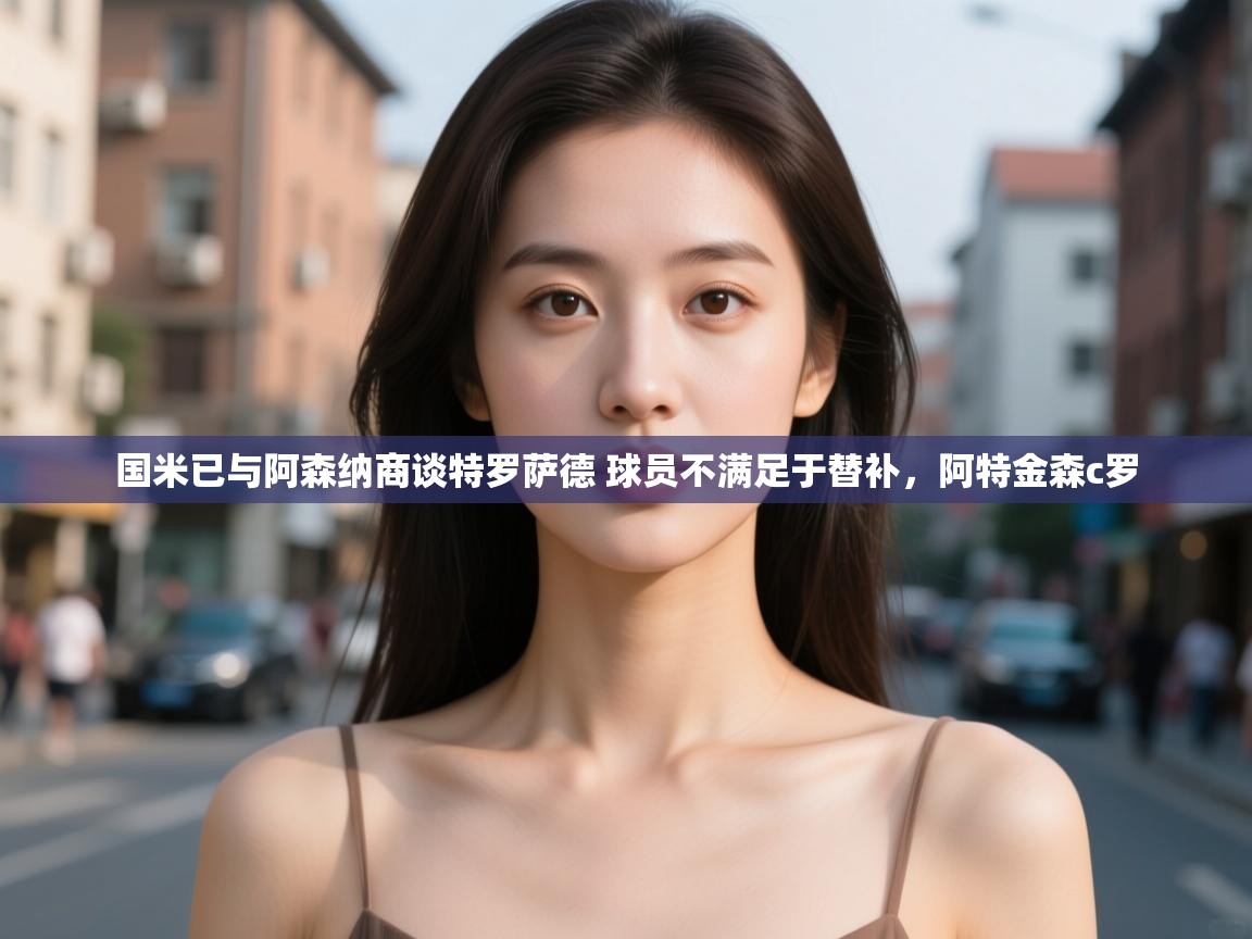 开云体育app在线-国米已与阿森纳商谈特罗萨德 球员不满足于替补,阿特金森c罗 第1张