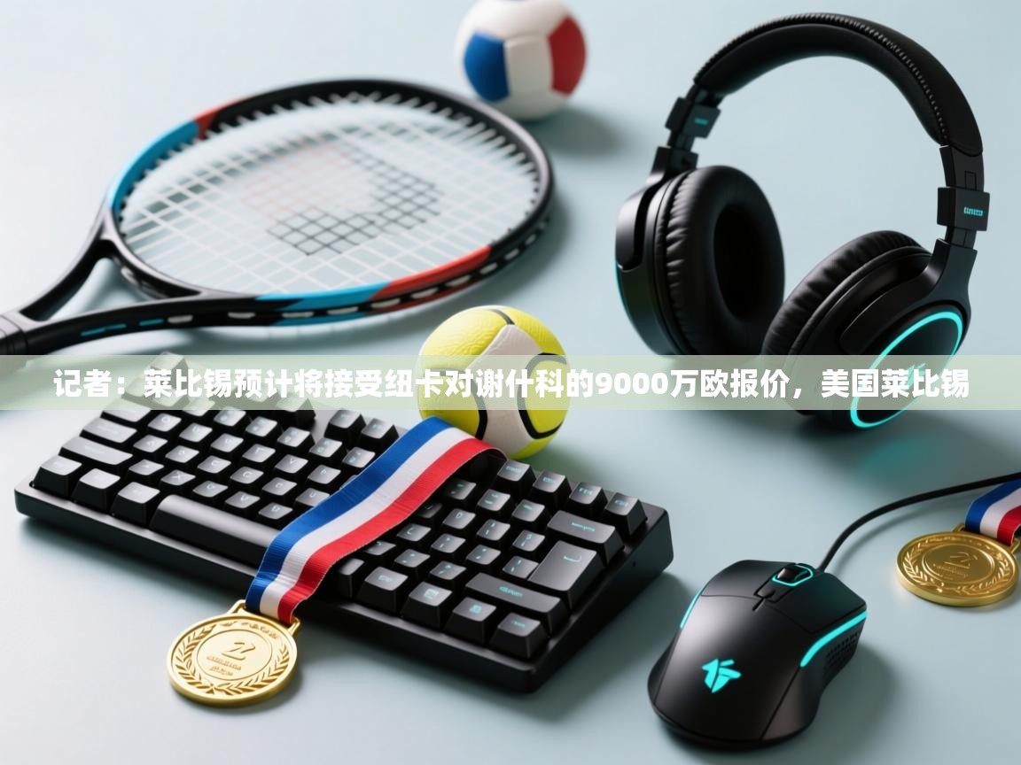 开云体育app登录入口-记者：莱比锡预计将接受纽卡对谢什科的9000万欧报价，美国莱比锡  第1张