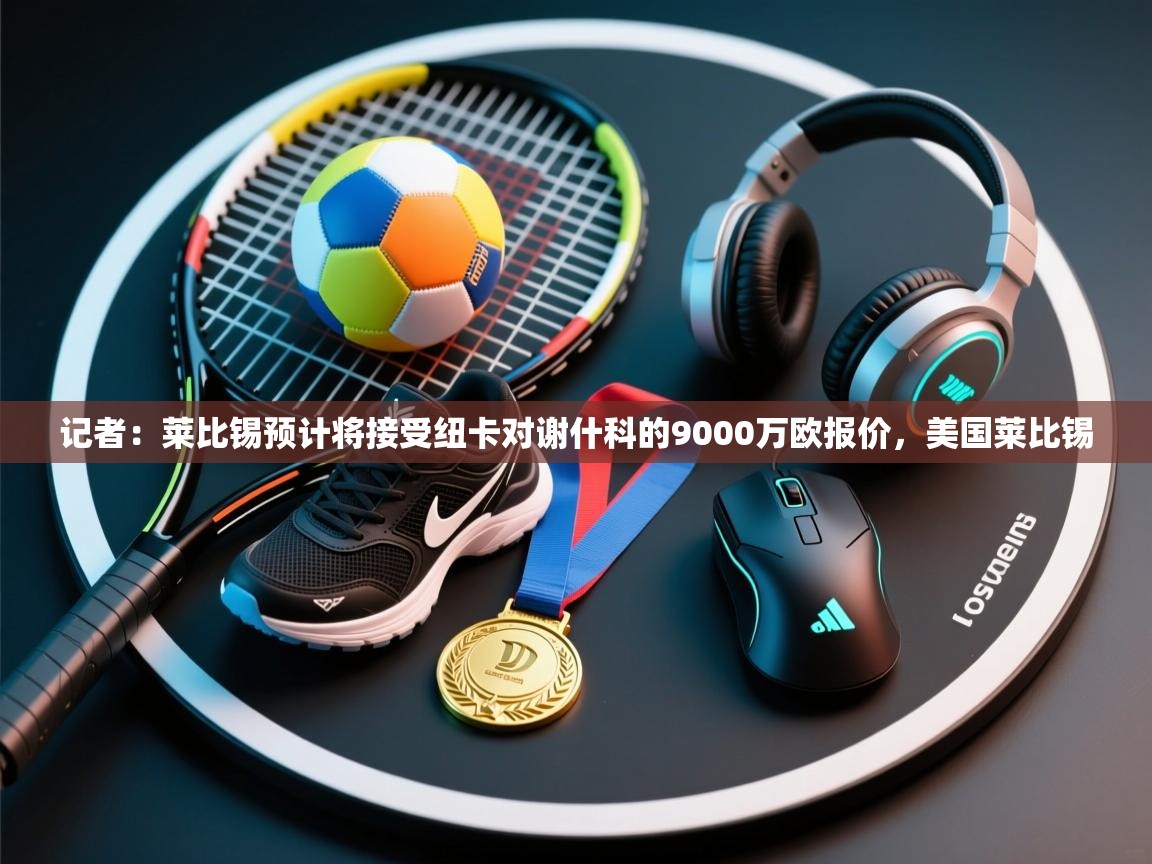 开云体育app登录入口-记者：莱比锡预计将接受纽卡对谢什科的9000万欧报价，美国莱比锡  第3张