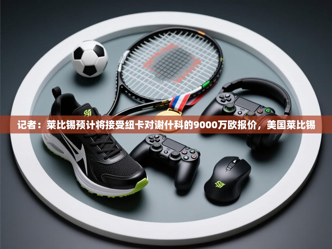 开云体育app登录入口-记者：莱比锡预计将接受纽卡对谢什科的9000万欧报价，美国莱比锡  第4张